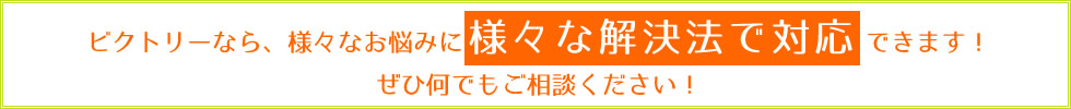 ビクトリーなら、様々なお悩みに様々な解決法で対応できます！ぜひ何でもご相談ください！